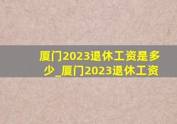 厦门2023退休工资是多少_厦门2023退休工资