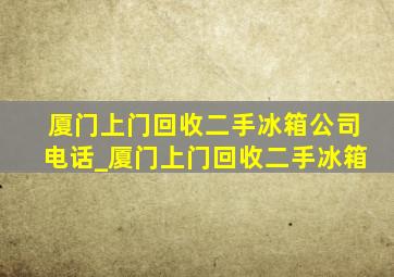 厦门上门回收二手冰箱公司电话_厦门上门回收二手冰箱