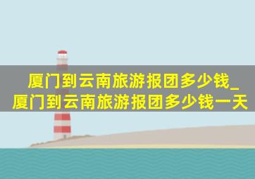 厦门到云南旅游报团多少钱_厦门到云南旅游报团多少钱一天