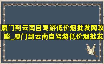 厦门到云南自驾游(低价烟批发网)攻略_厦门到云南自驾游(低价烟批发网)路线