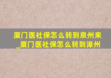 厦门医社保怎么转到泉州来_厦门医社保怎么转到漳州