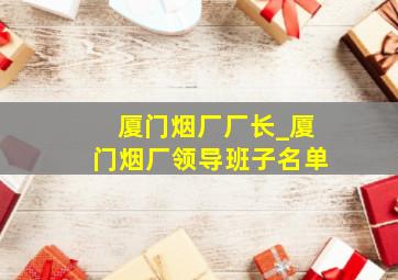 厦门烟厂厂长_厦门烟厂领导班子名单