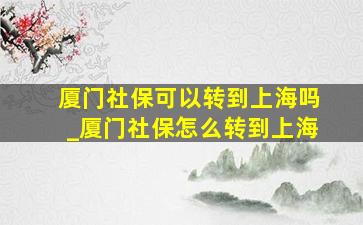 厦门社保可以转到上海吗_厦门社保怎么转到上海