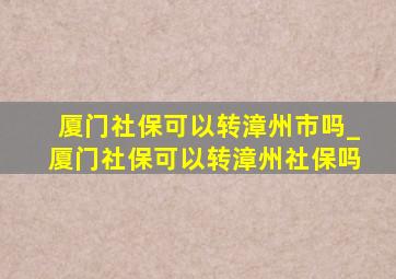 厦门社保可以转漳州市吗_厦门社保可以转漳州社保吗