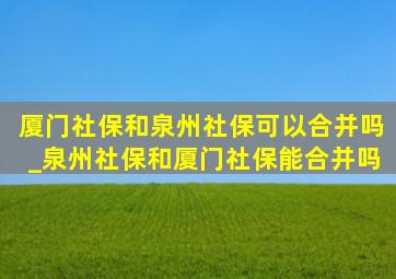 厦门社保和泉州社保可以合并吗_泉州社保和厦门社保能合并吗