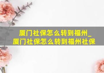 厦门社保怎么转到福州_厦门社保怎么转到福州社保