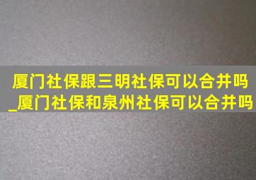 厦门社保跟三明社保可以合并吗_厦门社保和泉州社保可以合并吗