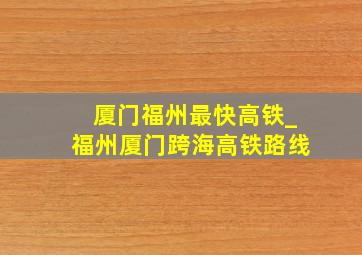 厦门福州最快高铁_福州厦门跨海高铁路线