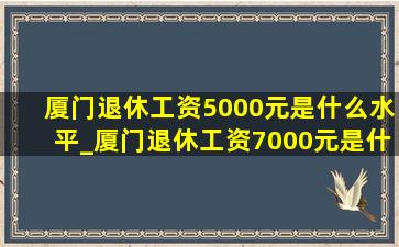 厦门退休工资5000元是什么水平_厦门退休工资7000元是什么水平