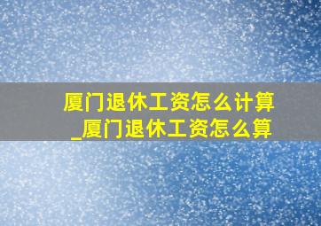 厦门退休工资怎么计算_厦门退休工资怎么算