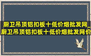 厨卫吊顶铝扣板十(低价烟批发网)_厨卫吊顶铝扣板十(低价烟批发网)价格