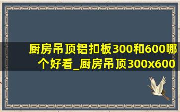 厨房吊顶铝扣板300和600哪个好看_厨房吊顶300x600铝扣板多少一平