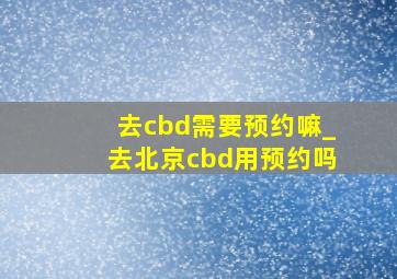 去cbd需要预约嘛_去北京cbd用预约吗