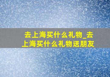 去上海买什么礼物_去上海买什么礼物送朋友