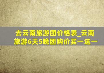 去云南旅游团价格表_云南旅游6天5晚团购价买一送一