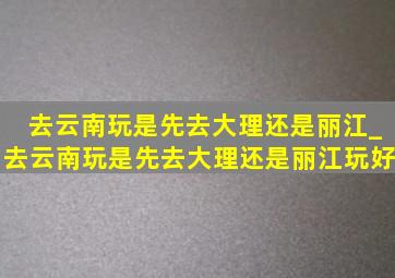 去云南玩是先去大理还是丽江_去云南玩是先去大理还是丽江玩好