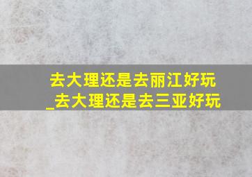 去大理还是去丽江好玩_去大理还是去三亚好玩