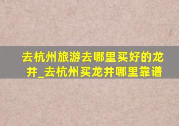 去杭州旅游去哪里买好的龙井_去杭州买龙井哪里靠谱