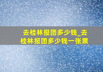 去桂林报团多少钱_去桂林报团多少钱一张票