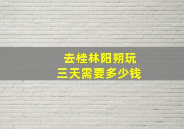 去桂林阳朔玩三天需要多少钱