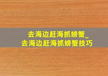 去海边赶海抓螃蟹_去海边赶海抓螃蟹技巧