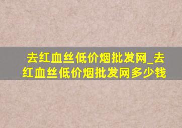 去红血丝(低价烟批发网)_去红血丝(低价烟批发网)多少钱