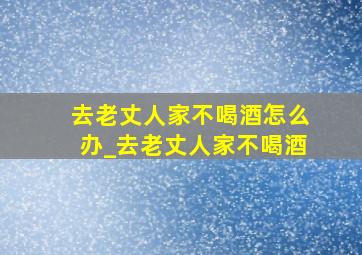 去老丈人家不喝酒怎么办_去老丈人家不喝酒