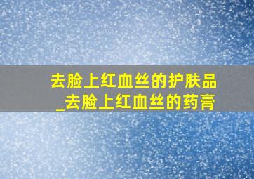 去脸上红血丝的护肤品_去脸上红血丝的药膏