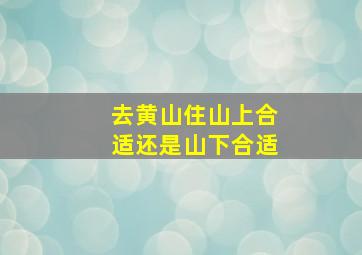 去黄山住山上合适还是山下合适