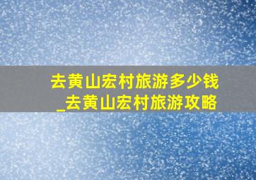 去黄山宏村旅游多少钱_去黄山宏村旅游攻略