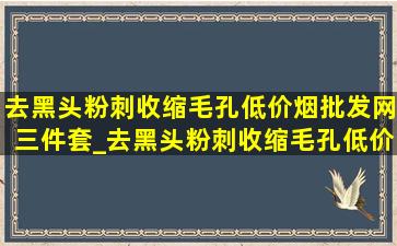 去黑头粉刺收缩毛孔(低价烟批发网)三件套_去黑头粉刺收缩毛孔(低价烟批发网)试用装