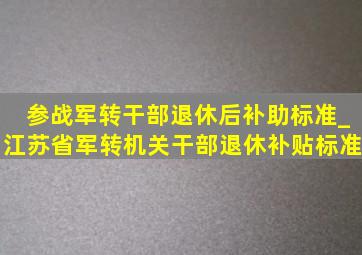 参战军转干部退休后补助标准_江苏省军转机关干部退休补贴标准