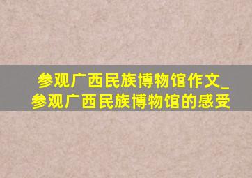 参观广西民族博物馆作文_参观广西民族博物馆的感受