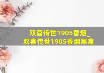 双喜传世1905香烟_双喜传世1905香烟黑盒