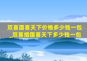 双喜国喜天下价格多少钱一包_双喜烟国喜天下多少钱一包