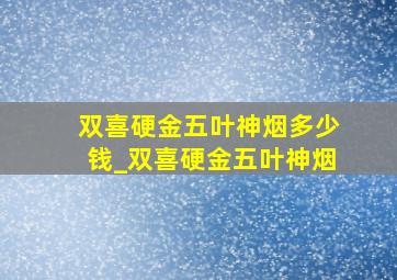 双喜硬金五叶神烟多少钱_双喜硬金五叶神烟