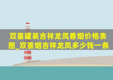 双喜罐装吉祥龙凤香烟价格表图_双喜烟吉祥龙凤多少钱一条