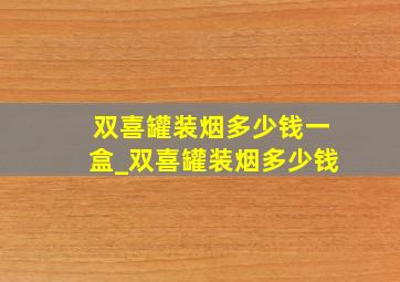 双喜罐装烟多少钱一盒_双喜罐装烟多少钱