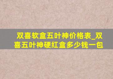 双喜软盒五叶神价格表_双喜五叶神硬红盒多少钱一包