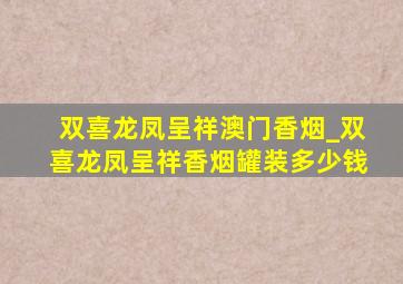 双喜龙凤呈祥澳门香烟_双喜龙凤呈祥香烟罐装多少钱