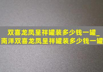 双喜龙凤呈祥罐装多少钱一罐_南洋双喜龙凤呈祥罐装多少钱一罐