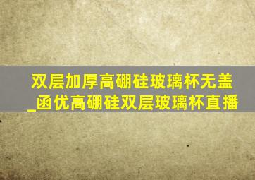 双层加厚高硼硅玻璃杯无盖_函优高硼硅双层玻璃杯直播