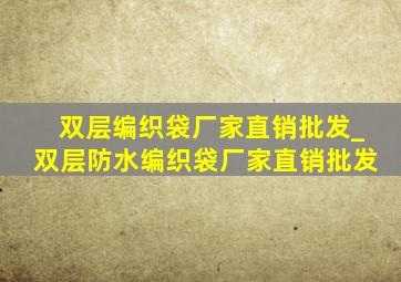 双层编织袋厂家直销批发_双层防水编织袋厂家直销批发