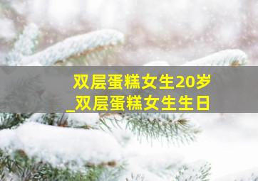 双层蛋糕女生20岁_双层蛋糕女生生日