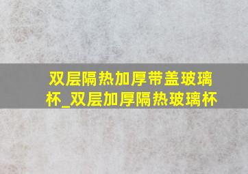 双层隔热加厚带盖玻璃杯_双层加厚隔热玻璃杯