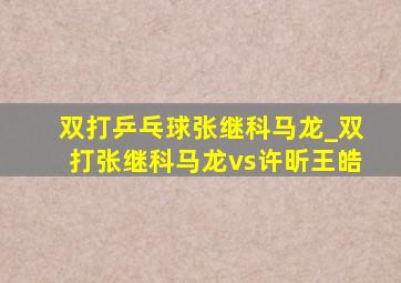 双打乒乓球张继科马龙_双打张继科马龙vs许昕王皓