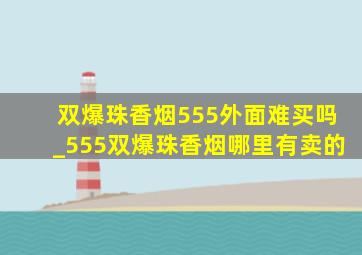 双爆珠香烟555外面难买吗_555双爆珠香烟哪里有卖的