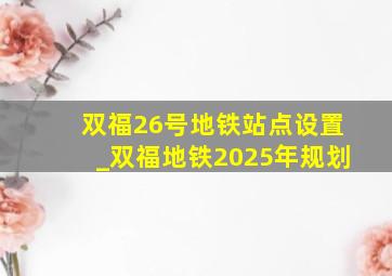 双福26号地铁站点设置_双福地铁2025年规划