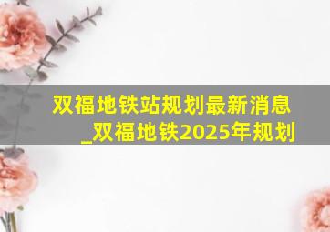 双福地铁站规划最新消息_双福地铁2025年规划