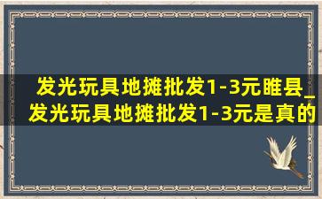 发光玩具地摊批发1-3元睢县_发光玩具地摊批发1-3元是真的吗